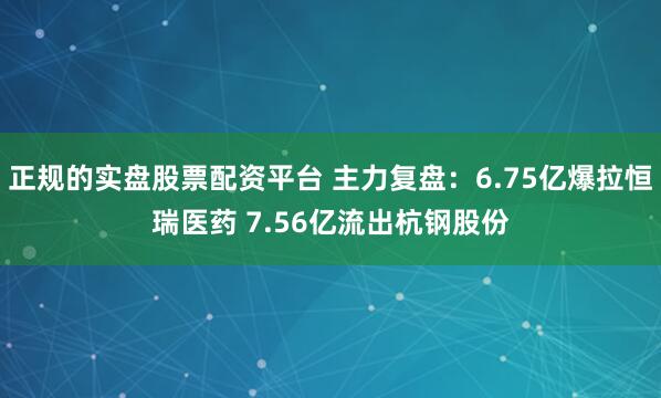正规的实盘股票配资平台 主力复盘：6.75亿爆拉恒瑞医药 7.56亿流出杭钢股份