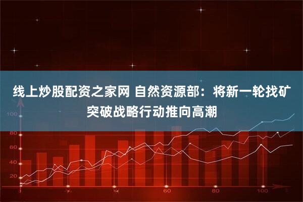 线上炒股配资之家网 自然资源部：将新一轮找矿突破战略行动推向高潮