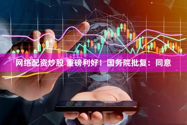 网络配资炒股 重磅利好！国务院批复：同意