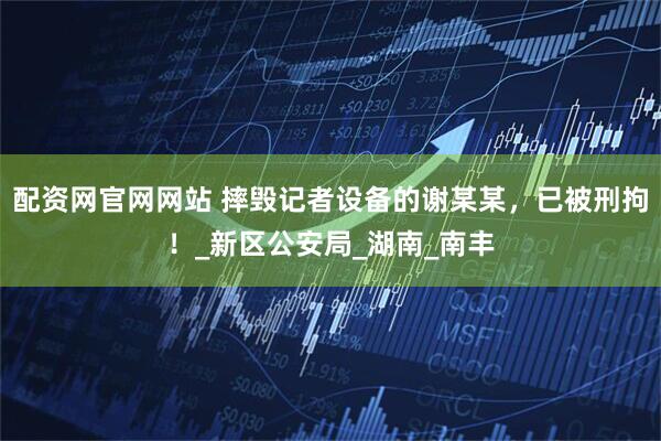 配资网官网网站 摔毁记者设备的谢某某，已被刑拘！_新区公安局_湖南_南丰