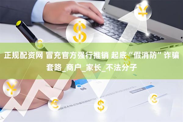 正规配资网 冒充官方强行推销 起底“假消防”诈骗套路_商户_家长_不法分子