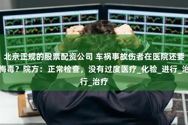 北京正规的股票配资公司 车祸事故伤者在医院还要查梅毒？院方：正常检查，没有过度医疗_化验_进行_治疗