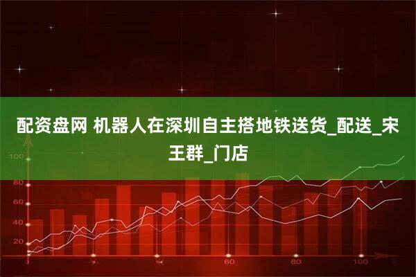 配资盘网 机器人在深圳自主搭地铁送货_配送_宋王群_门店