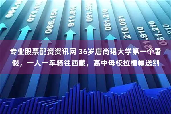 专业股票配资资讯网 36岁唐尚珺大学第一个暑假，一人一车骑往西藏，高中母校拉横幅送别