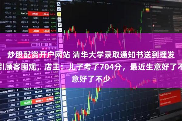 炒股配资开户网站 清华大学录取通知书送到理发店引顾客围观，店主：儿子考了704分，最近生意好了不少