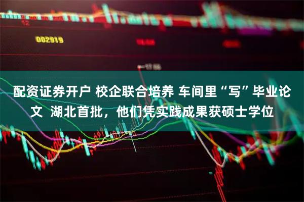 配资证券开户 校企联合培养 车间里“写”毕业论文  湖北首批，他们凭实践成果获硕士学位
