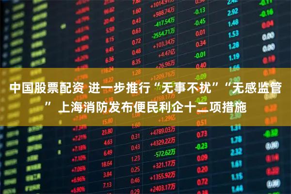 中国股票配资 进一步推行“无事不扰”“无感监管” 上海消防发布便民利企十二项措施