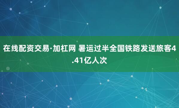 在线配资交易·加杠网 暑运过半全国铁路发送旅客4.41亿人次