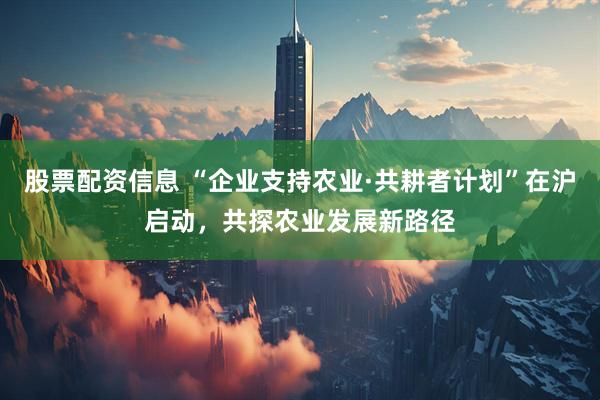 股票配资信息 “企业支持农业·共耕者计划”在沪启动，共探农业发展新路径