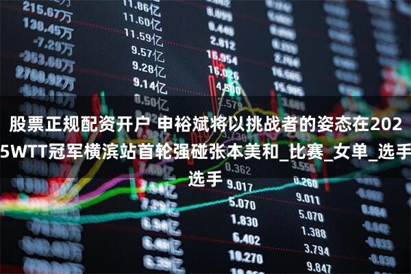 股票正规配资开户 申裕斌将以挑战者的姿态在2025WTT冠军横滨站首轮强碰张本美和_比赛_女单_选手