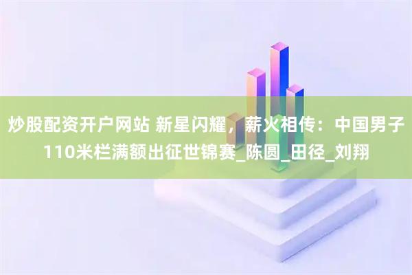 炒股配资开户网站 新星闪耀，薪火相传：中国男子110米栏满额出征世锦赛_陈圆_田径_刘翔