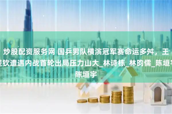 炒股配资服务网 国乒男队横滨冠军赛命运多舛，王楚钦遭遇内战首轮出局压力山大_林诗栋_林昀儒_陈垣宇