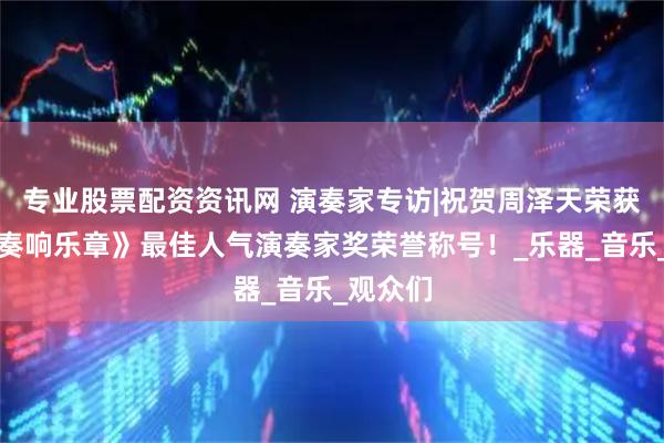 专业股票配资资讯网 演奏家专访|祝贺周泽天荣获本届《奏响乐章》最佳人气演奏家奖荣誉称号！_乐器_音乐_观众们