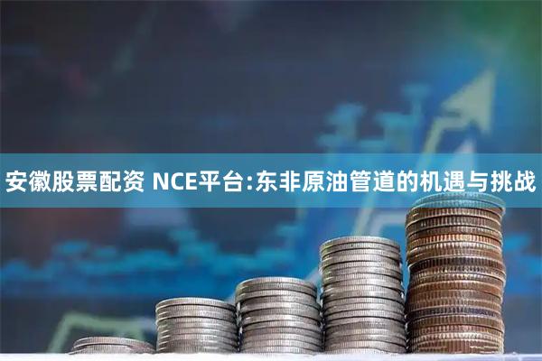 安徽股票配资 NCE平台:东非原油管道的机遇与挑战