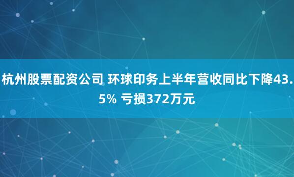 杭州股票配资公司 环球印务上半年营收同比下降43.5% 亏损372万元