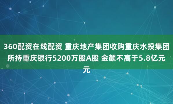 360配资在线配资 重庆地产集团收购重庆水投集团所持重庆银行5200万股A股 金额不高于5.8亿元