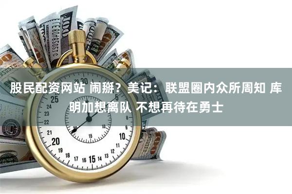 股民配资网站 闹掰？美记：联盟圈内众所周知 库明加想离队 不想再待在勇士