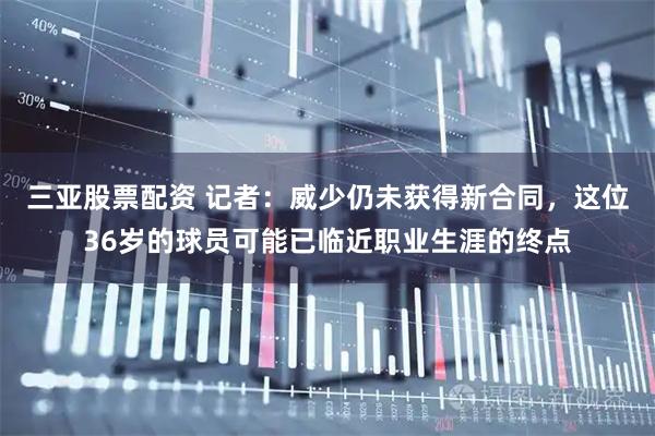三亚股票配资 记者：威少仍未获得新合同，这位36岁的球员可能已临近职业生涯的终点