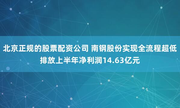 北京正规的股票配资公司 南钢股份实现全流程超低排放上半年净利润14.63亿元