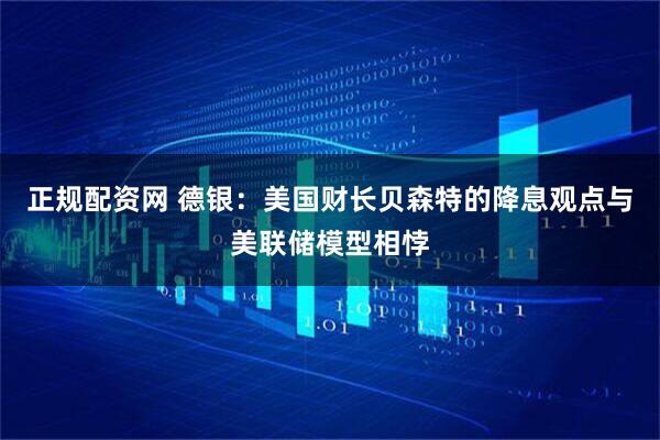 正规配资网 德银：美国财长贝森特的降息观点与美联储模型相悖