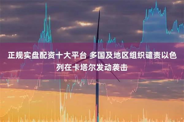 正规实盘配资十大平台 多国及地区组织谴责以色列在卡塔尔发动袭击