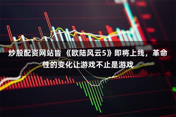 炒股配资网站皆 《欧陆风云5》即将上线，革命性的变化让游戏不止是游戏