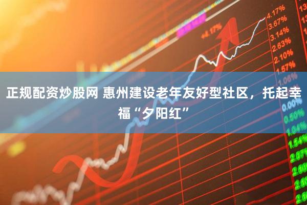 正规配资炒股网 惠州建设老年友好型社区，托起幸福“夕阳红”
