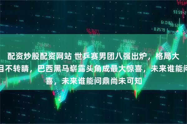 配资炒股配资网站 世乒赛男团八强出炉，格局大变让人看得目不转睛，巴西黑马崭露头角成最大惊喜，未来谁能问鼎尚未可知